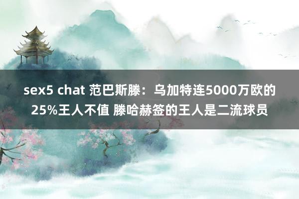 sex5 chat 范巴斯滕：乌加特连5000万欧的25%王人不值 滕哈赫签的王人是二流球员
