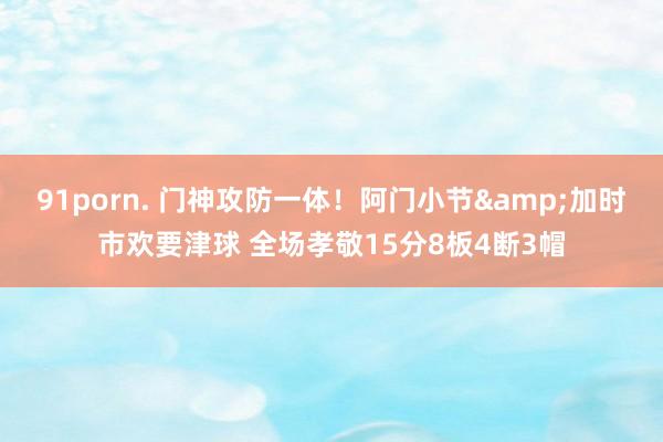 91porn. 门神攻防一体！阿门小节&加时市欢要津球 全场孝敬15分8板4断3帽