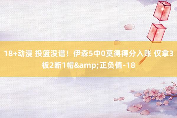 18+动漫 投篮没谱！伊森5中0莫得得分入账 仅拿3板2断1帽&正负值-18