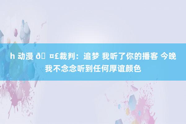 h 动漫 🤣裁判：追梦 我听了你的播客 今晚我不念念听到任何厚谊颜色