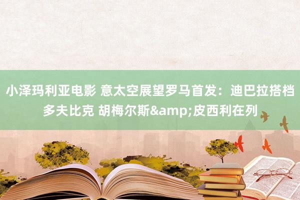 小泽玛利亚电影 意太空展望罗马首发：迪巴拉搭档多夫比克 胡梅尔斯&皮西利在列