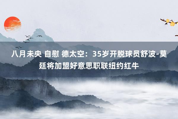 八月未央 自慰 德太空：35岁开脱球员舒波-莫廷将加盟好意思职联纽约红牛