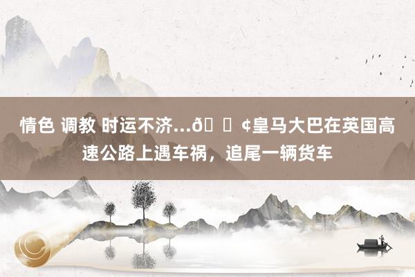 情色 调教 时运不济...😢皇马大巴在英国高速公路上遇车祸，追尾一辆货车