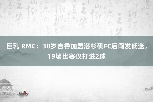 巨乳 RMC：38岁吉鲁加盟洛杉矶FC后阐发低迷，19场比赛仅打进2球