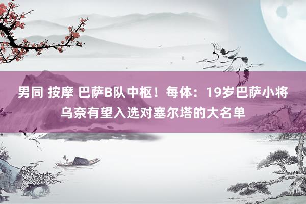 男同 按摩 巴萨B队中枢！每体：19岁巴萨小将乌奈有望入选对塞尔塔的大名单