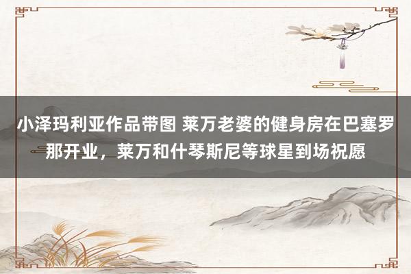小泽玛利亚作品带图 莱万老婆的健身房在巴塞罗那开业，莱万和什琴斯尼等球星到场祝愿