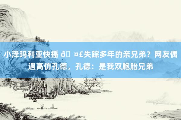 小泽玛利亚快播 🤣失踪多年的亲兄弟？网友偶遇高仿孔德，孔德：是我双胞胎兄弟