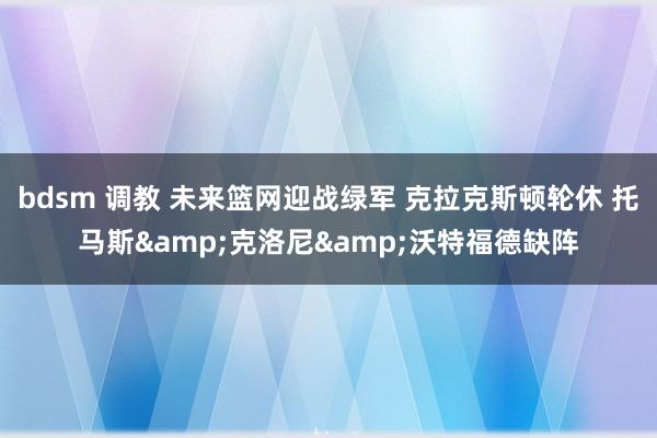 bdsm 调教 未来篮网迎战绿军 克拉克斯顿轮休 托马斯&克洛尼&沃特福德缺阵