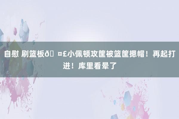 自慰 刷篮板🤣小佩顿攻筐被篮筐摁帽！再起打进！库里看晕了