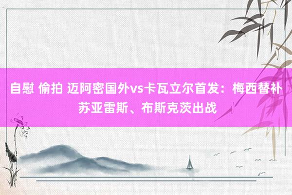 自慰 偷拍 迈阿密国外vs卡瓦立尔首发：梅西替补 苏亚雷斯、布斯克茨出战