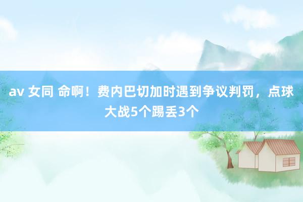 av 女同 命啊！费内巴切加时遇到争议判罚，点球大战5个踢丢3个
