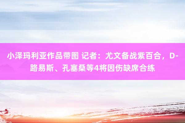 小泽玛利亚作品带图 记者：尤文备战紫百合，D-路易斯、孔塞桑等4将因伤缺席合练