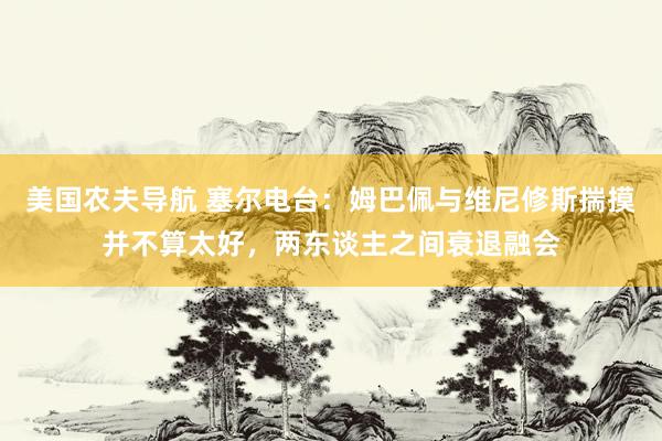 美国农夫导航 塞尔电台：姆巴佩与维尼修斯揣摸并不算太好，两东谈主之间衰退融会