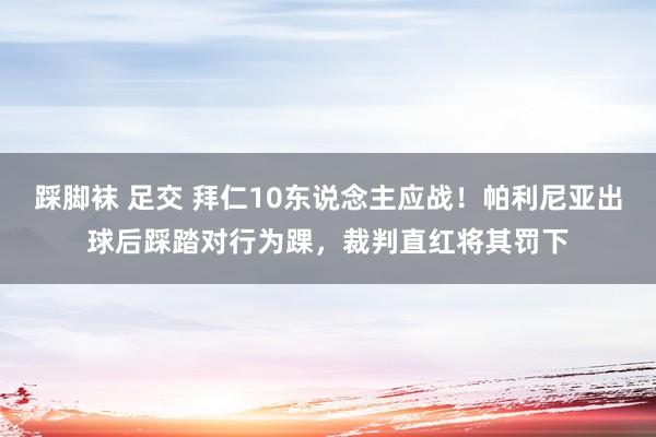 踩脚袜 足交 拜仁10东说念主应战！帕利尼亚出球后踩踏对行为踝，裁判直红将其罚下