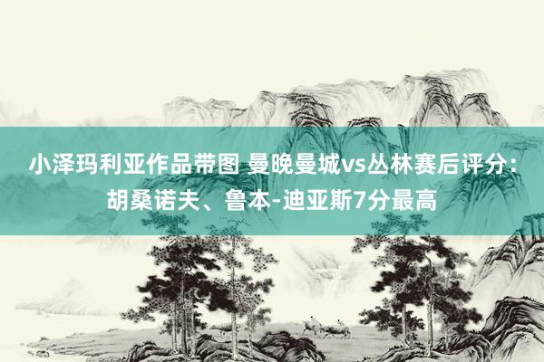小泽玛利亚作品带图 曼晚曼城vs丛林赛后评分：胡桑诺夫、鲁本-迪亚斯7分最高