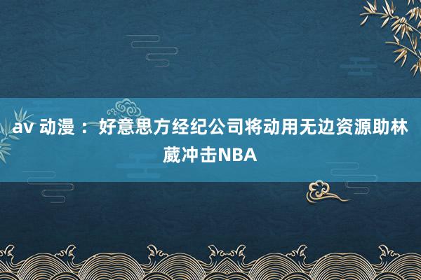 av 动漫 ：好意思方经纪公司将动用无边资源助林葳冲击NBA