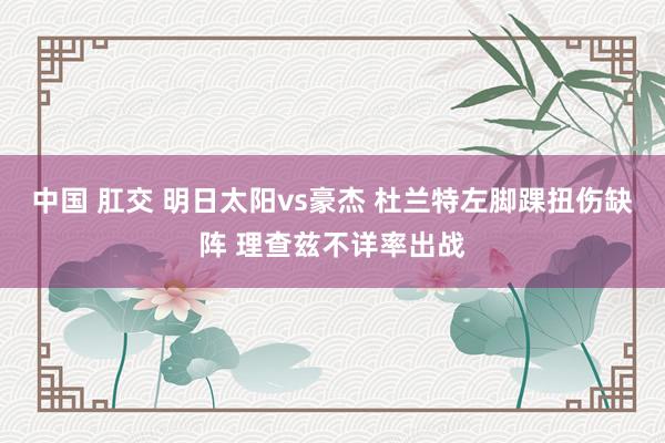 中国 肛交 明日太阳vs豪杰 杜兰特左脚踝扭伤缺阵 理查兹不详率出战