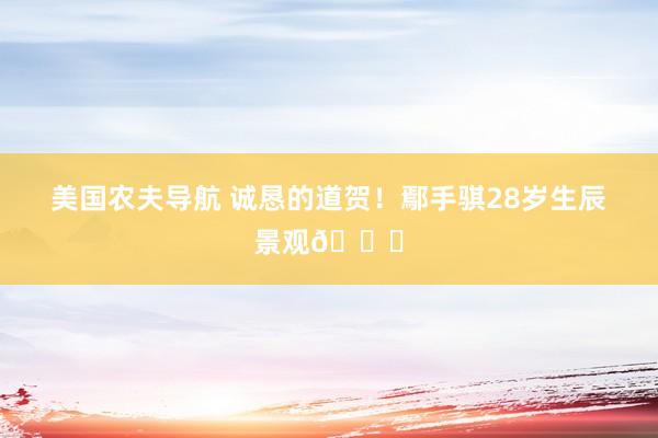 美国农夫导航 诚恳的道贺！鄢手骐28岁生辰景观🎂