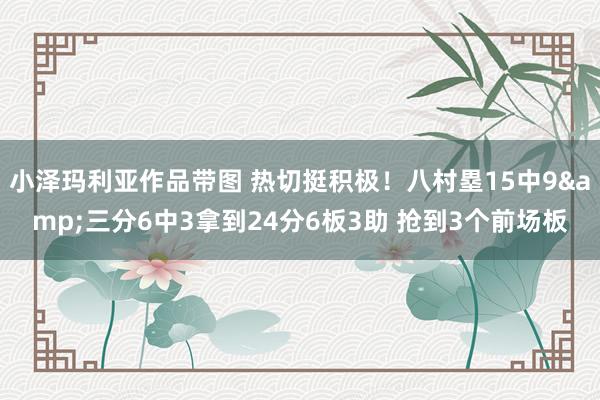 小泽玛利亚作品带图 热切挺积极！八村塁15中9&三分6中3拿到24分6板3助 抢到3个前场板