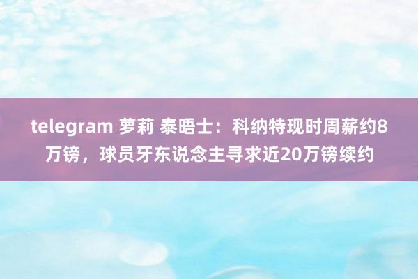 telegram 萝莉 泰晤士：科纳特现时周薪约8万镑，球员牙东说念主寻求近20万镑续约