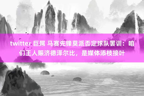twitter 巨屌 马赛先锋莫派否定球队罢训：咱们王人赈济德泽尔比，是媒体添枝接叶