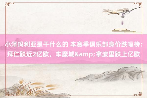 小泽玛利亚是干什么的 本赛季俱乐部身价跌幅榜：拜仁跌近2亿欧，车魔城&拿波里跌上亿欧
