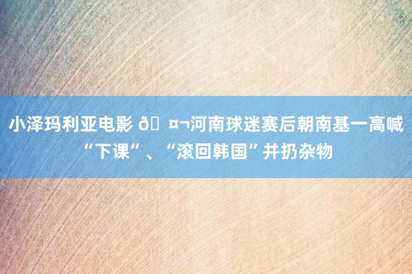 小泽玛利亚电影 🤬河南球迷赛后朝南基一高喊“下课”、“滚回韩国”并扔杂物