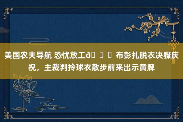 美国农夫导航 恐忧放工😂布彭扎脱衣决骤庆祝，主裁判拎球衣散步前来出示黄牌